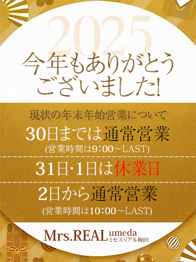 平素よりミセスリアル梅田店をご利用いただき、誠にありがとうございます。<br />
年末年始の営業日程について、以下の通りお知らせいたします。<br />
<br />
【営業スケジュール】<br />
年内最終営業日<br />
2025年12月30日(火)深夜３時まで<br />
<br />
休業期間<br />
2025年12月31日(水)<br />
2026年１月１日(木)<br />
<br />
年始営業開始日<br />
2025年１月２日(金)午前10時より通常営業<br />
<br />
※休業期間中にいただいたお問い合わせにつきましては、<br />
営業開始日以降、順次対応させていただきます。<br />
<br />
本年もご愛顧いただき、誠にありがとうございました。<br />
来年も変わらぬご支援を賜りますよう、お願い申し上げます。<br />
<br />
ミセスリアル梅田店